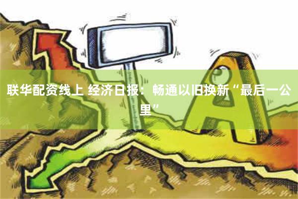 联华配资线上 经济日报：畅通以旧换新“最后一公里”