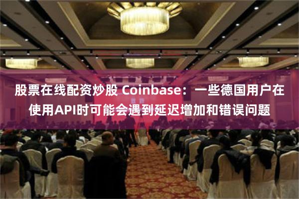 股票在线配资炒股 Coinbase：一些德国用户在使用API时可能会遇到延迟增加和错误问题