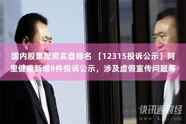 国内股票配资实盘排名 【12315投诉公示】阿里健康新增8件投诉公示，涉及虚假宣传问题等