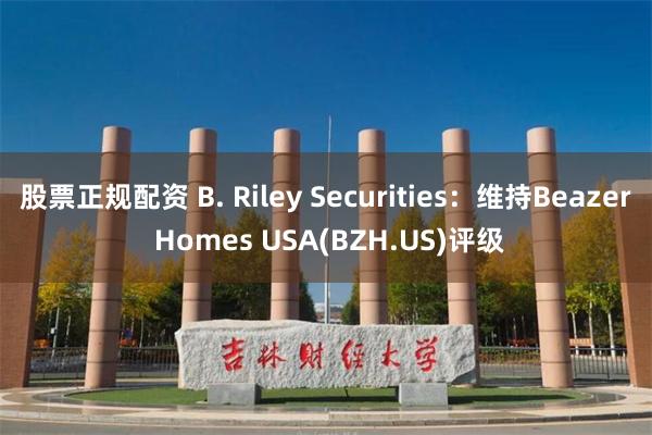 股票正规配资 B. Riley Securities：维持Beazer Homes USA(BZH.US)评级