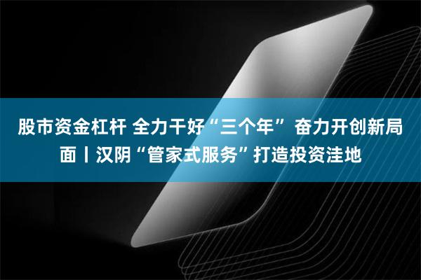 股市资金杠杆 全力干好“三个年” 奋力开创新局面丨汉阴“管家式服务”打造投资洼地