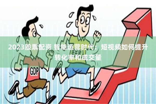 2023股票配资 智能运营时代：短视频如何提升转化率和成交量