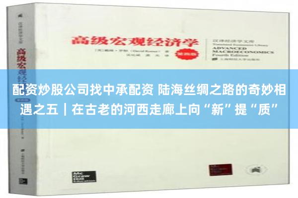 配资炒股公司找中承配资 陆海丝绸之路的奇妙相遇之五｜在古老的河西走廊上向“新”提“质”