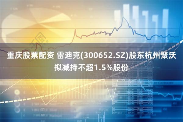 重庆股票配资 雷迪克(300652.SZ)股东杭州聚沃拟减持不超1.5%股份