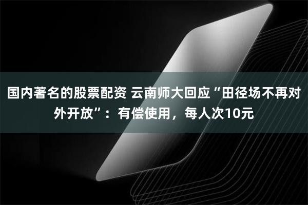 国内著名的股票配资 云南师大回应“田径场不再对外开放”：有偿使用，每人次10元