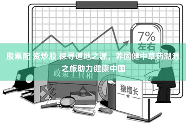 股票配 资炒股 探寻道地之源，养固健中草药溯源之旅助力健康中国