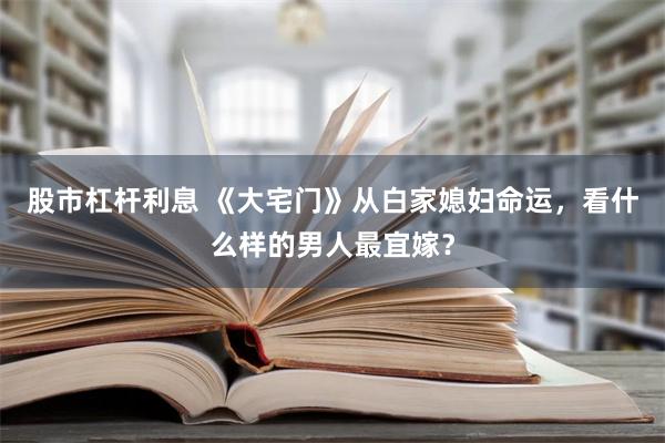 股市杠杆利息 《大宅门》从白家媳妇命运，看什么样的男人最宜嫁？