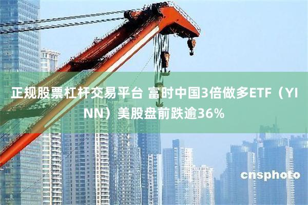 正规股票杠杆交易平台 富时中国3倍做多ETF（YINN）美股盘前跌逾36%