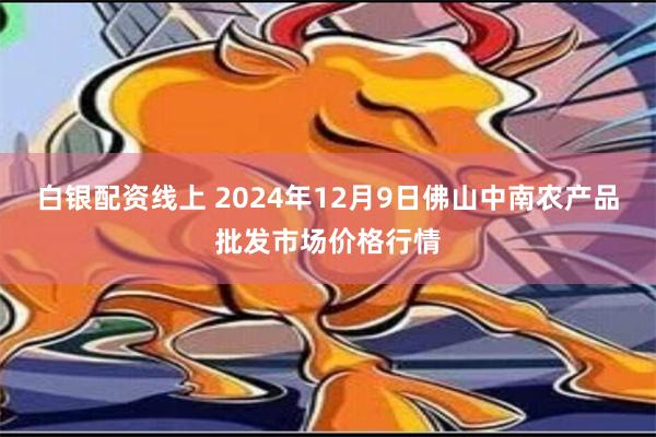 白银配资线上 2024年12月9日佛山中南农产品批发市场价格行情