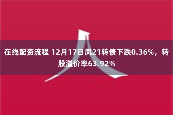 在线配资流程 12月17日凤21转债下跌0.36%，转股溢价率63.92%