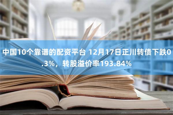 中国10个靠谱的配资平台 12月17日正川转债下跌0.3%，转股溢价率193.84%